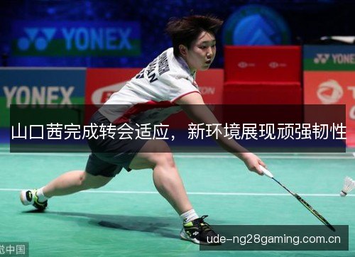 山口茜完成转会适应,新环境展现顽强韧性 山口茜完成转会适应,新环境展现顽强韧性