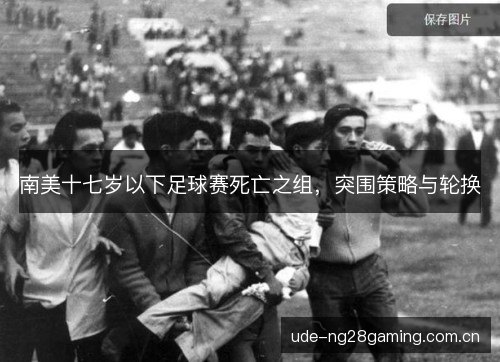 南美十七岁以下足球赛死亡之组,突围策略与轮换 南美十七岁以下足球赛死亡之组,突围策略与轮换