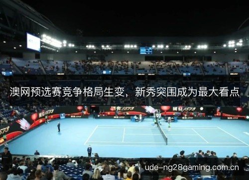 澳网预选赛竞争格局生变，新秀突围成为最大看点